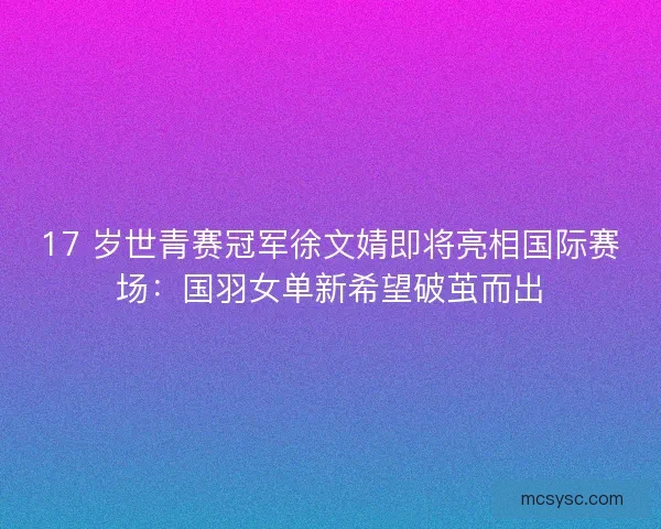 17 岁世青赛冠军徐文婧即将亮相国际赛场：国羽女单新希望破茧而出